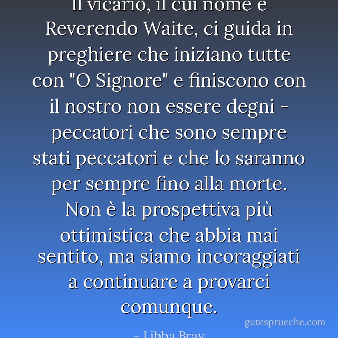 Il vicario, il cui nome è Reverendo Waite, ci guida in preghiere che iniziano tutte con "O Signore" e finiscono con il nostro non essere degni - peccatori che sono sempre stati peccatori e che lo saranno per sempre fino alla morte. Non è la prospettiva più ottimistica che abbia mai sentito, ma siamo incoraggiati a continuare a provarci comunque. - Libba Bray