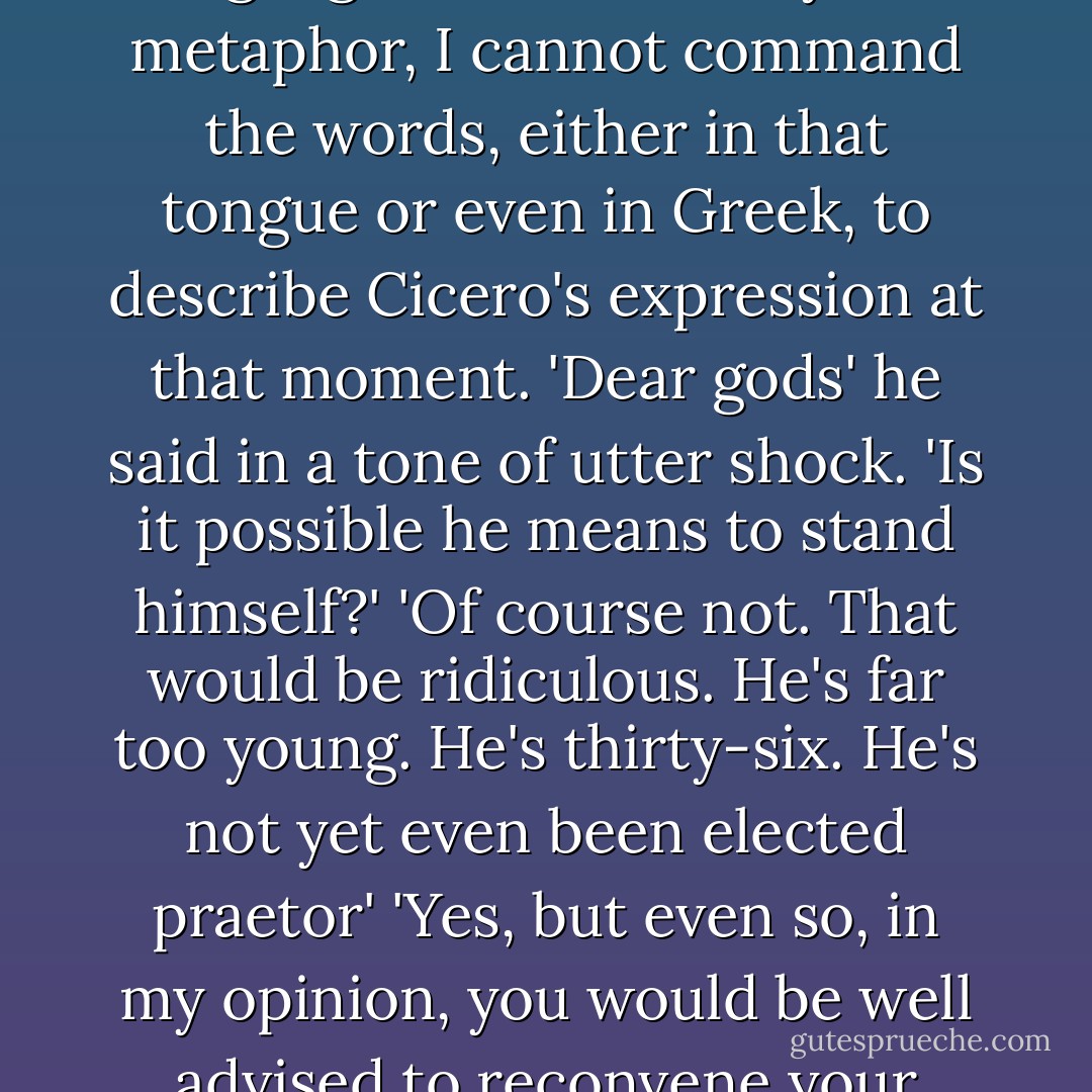 Well, good luck to you both. Rome will be the winner whoever is the victor'. Cicero began to move away but then checked himself, and a slight frown crossed his face. He returned to Catulus. 'One more thing, if I may? Who proposed this widening of the franchise?' 'Caesar' Although Latin is a language rich in subtlety and metaphor, I cannot command the words, either in that tongue or even in Greek, to describe Cicero's expression at that moment. 'Dear gods' he said in a tone of utter shock. 'Is it possible he means to stand himself?' 'Of course not. That would be ridiculous. He's far too young. He's thirty-six. He's not yet even been elected praetor' 'Yes, but even so, in my opinion, you would be well advised to reconvene your college as quickly as possible and go back to the existing method of selection.' 'That is impossible' 'Why?' 'The bill to change the franchise was laid before the people this morning' 'By whom?' 'Labienus' 'Ah!' Cicero clapped his hand to his forehead. - Robert   Harris