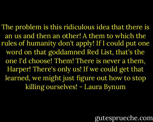 The problem is this ridiculous idea that there is an us and then an other! A them to which the rules of humanity don't apply! If I could put one word on that goddamned Red List, that's the one I'd choose! Them! There is never a them, Harper! There's only us! If we could get that learned, we might just figure out how to stop killing ourselves! - Laura Bynum
