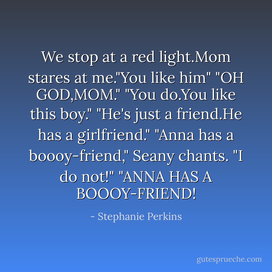 We stop at a red light.Mom stares at me."You like him"<br />"OH GOD,MOM."<br />"You do.You like this boy."<br />"He's just a friend.He has a girlfriend."<br />"Anna has a boooy-friend," Seany chants.<br />"I do not!"<br />"ANNA HAS A BOOOY-FRIEND! - Stephanie Perkins
