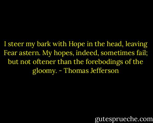 I steer my bark with Hope in the head, leaving Fear astern. My hopes, indeed, sometimes fail; but not oftener than the forebodings of the gloomy. - Thomas Jefferson