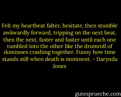 Felt my heartbeat falter, hesitate, then stumble awkwardly forward, tripping on the next beat, then the next, faster and faster until each one tumbled into the other like the drumroll of dominoes crashing together. Funny how time stands still when death is imminent. - Darynda Jones