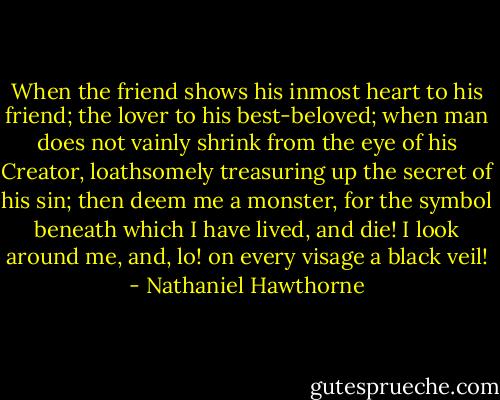 When the friend shows his inmost heart to his friend; the lover to his best-beloved; when man does not vainly shrink from the eye of his Creator, loathsomely treasuring up the secret of his sin; then deem me a monster, for the symbol beneath which I have lived, and die! I look around me, and, lo! on every visage a black veil! - Nathaniel Hawthorne