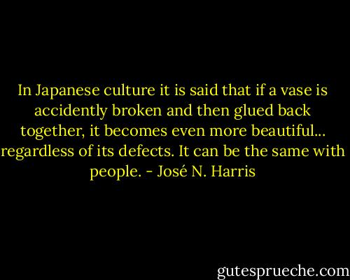 In Japanese culture it is said that if a vase is accidently broken and then glued back together, it becomes even more beautiful... regardless of its defects. It can be the same with people. - José N. Harris
