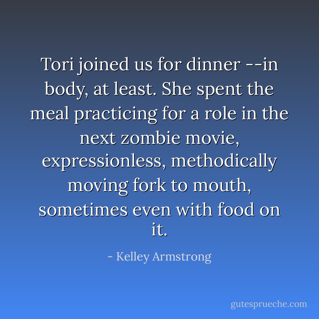 Tori joined us for dinner --in body, at least. She spent the meal practicing for a role in the next zombie movie, expressionless, methodically moving fork to mouth, sometimes even with food on it. - Kelley Armstrong