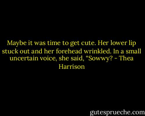 Maybe it was time to get cute. Her lower lip stuck out and her forehead wrinkled. In a small uncertain voice, she said, “Sowwy? - Thea Harrison