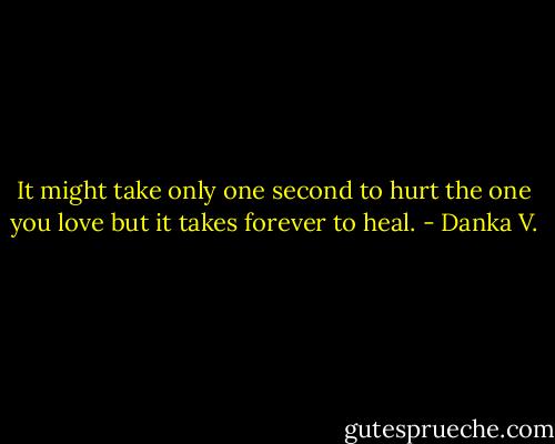 It might take only one second to hurt the one<br />you love but it takes forever to heal. - Danka V.