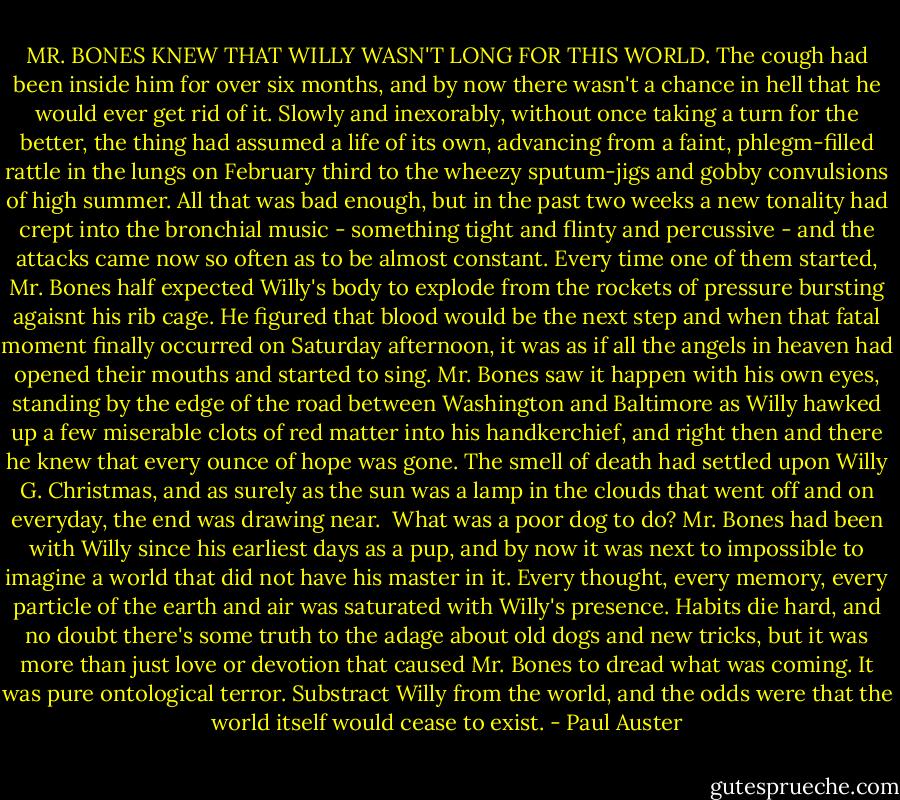 MR. BONES KNEW THAT WILLY WASN'T LONG FOR THIS WORLD. The cough had been inside him for over six months, and by now there wasn't a chance in hell that he would ever get rid of it. Slowly and inexorably, without once taking a turn for the better, the thing had assumed a life of its own, advancing from a faint, phlegm-filled rattle in the lungs on February third to the wheezy sputum-jigs and gobby convulsions of high summer. All that was bad enough, but in the past two weeks a new tonality had crept into the bronchial music - something tight and flinty and percussive - and the attacks came now so often as to be almost constant. Every time one of them started, Mr. Bones half expected Willy's body to explode from the rockets of pressure bursting agaisnt his rib cage. He figured that blood would be the next step and when that fatal moment finally occurred on Saturday afternoon, it was as if all the angels in heaven had opened their mouths and started to sing. Mr. Bones saw it happen with his own eyes, standing by the edge of the road between Washington and Baltimore as Willy hawked up a few miserable clots of red matter into his handkerchief, and right then and there he knew that every ounce of hope was gone. The smell of death had settled upon Willy G. Christmas, and as surely as the sun was a lamp in the clouds that went off and on everyday, the end was drawing near.<br /><br />What was a poor dog to do? Mr. Bones had been with Willy since his earliest days as a pup, and by now it was next to impossible to imagine a world that did not have his master in it. Every thought, every memory, every particle of the earth and air was saturated with Willy's presence. Habits die hard, and no doubt there's some truth to the adage about old dogs and new tricks, but it was more than just love or devotion that caused Mr. Bones to dread what was coming. It was pure ontological terror. Substract Willy from the world, and the odds were that the world itself would cease to exist. - Paul Auster