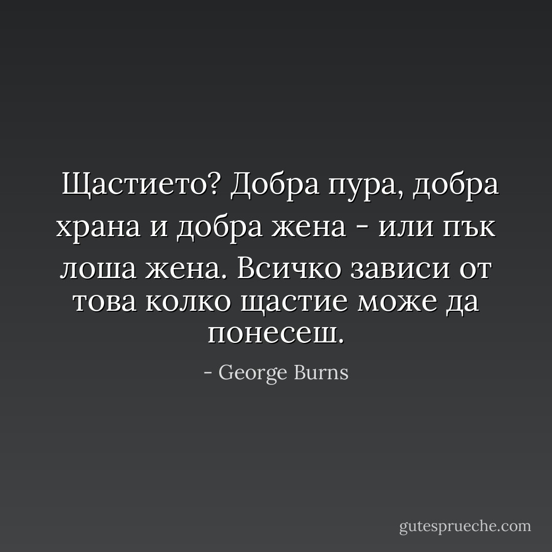  Щастието? Добра пура, добра храна и добра жена - или пък лоша жена. Всичко зависи от това колко щастие може да понесеш. - George Burns