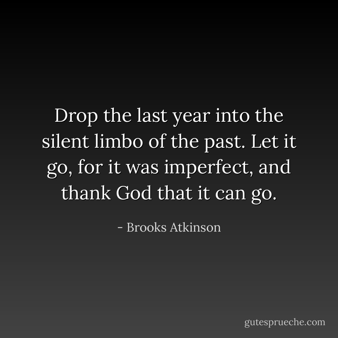 Drop the last year into the silent limbo of the past. Let it go, for it was imperfect, and thank God that it can go. - Brooks Atkinson