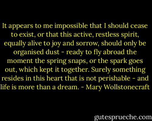 It appears to me impossible that I should cease to exist, or that this active, restless spirit, equally alive to joy and sorrow, should only be organised dust - ready to fly abroad the moment the spring snaps, or the spark goes out, which kept it together. Surely something resides in this heart that is not perishable - and life is more than a dream. - Mary Wollstonecraft