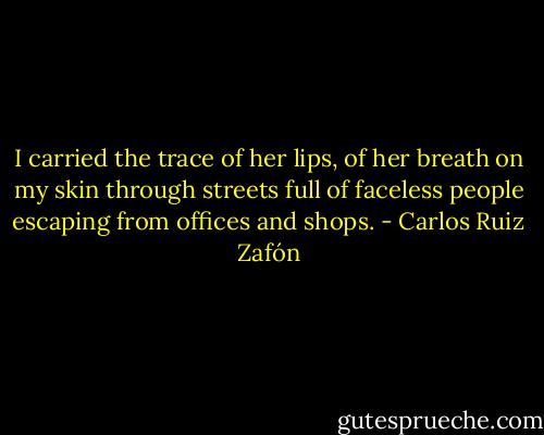 I carried the trace of her lips, of her breath on my skin through streets full of faceless people escaping from offices and shops. - Carlos Ruiz Zafón