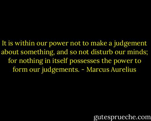 It is within our power not to make a judgement about something, and so not disturb our minds; for nothing in itself possesses the power to form our judgements. - Marcus Aurelius