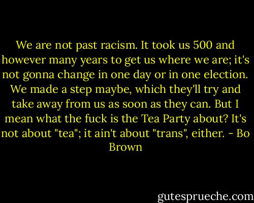 We are not past racism. It took us 500 and however many years to get us where we are; it's not gonna change in one day or in one election. We made a step maybe, which they'll try and take away from us as soon as they can. But I mean what the fuck is the Tea Party about? It's not about "tea"; it ain't about "trans", either. - Bo Brown