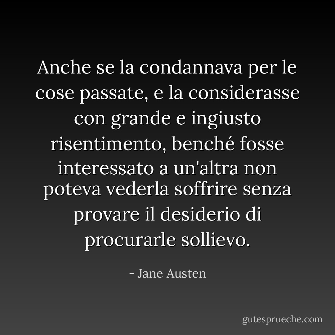 Anche se la condannava per le cose passate, e la considerasse con grande e ingiusto risentimento, benché fosse interessato a un'altra non poteva vederla soffrire senza provare il desiderio di procurarle sollievo. - Jane Austen