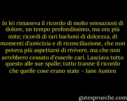 In lei rimaneva il ricordo di molte sensazioni di dolore, un tempo profondissimo, ma ora più mite; ricordi di rari barlumi di dolcezza, di momenti d'amicizia e di riconciliazione, che non poteva più aspettarsi di rivivere, ma che non avrebbero cessato d'esserle cari. Lasciava tutto questo alle sue spalle; tutto tranne il ricordo che quelle cose erano state - Jane Austen