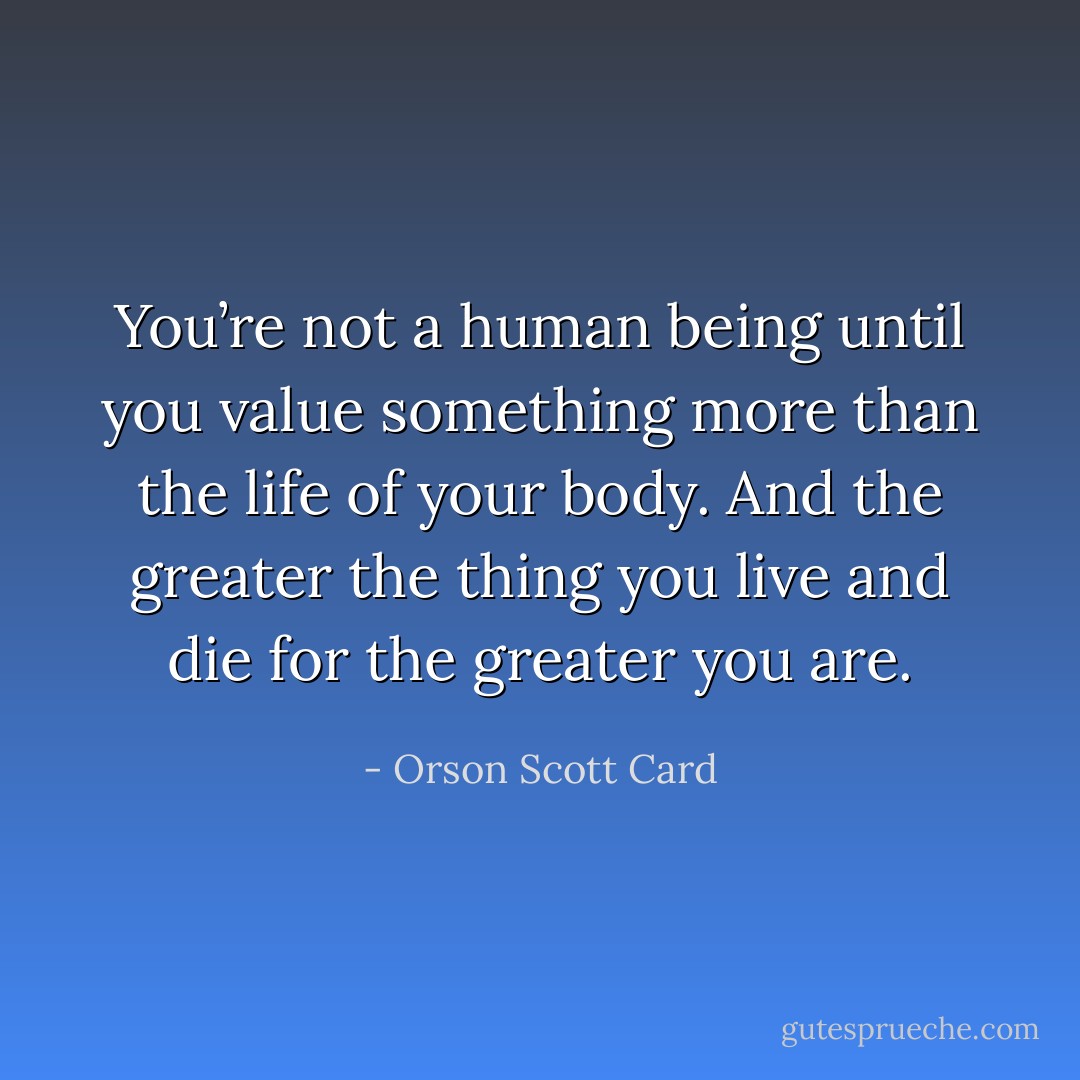 You’re not a human being until you value something more than the life of your body. And the greater the thing you live and die for the greater you are. - Orson Scott Card