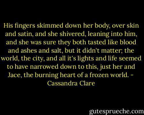 His fingers skimmed down her body, over skin and satin, and she shivered, leaning into him, and she was sure they both tasted like blood and ashes and salt, but it didn't matter; the world, the city, and all it's lights and life seemed to have narrowed down to this, just her and Jace, the burning heart of a frozen world. - Cassandra Clare