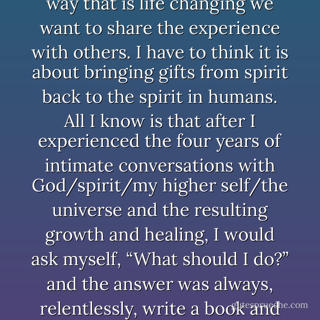 What is it about human nature that when we are touched in a way that is life changing we want to share the experience with others. I have to think it is about bringing gifts from spirit back to the spirit in humans. All I know is that after I experienced the four years of intimate conversations with God/spirit/my higher self/the universe and the resulting growth and healing, I would ask myself, “What should I do?” and the answer was always, relentlessly, write a book and share it. - Bobbi Junod