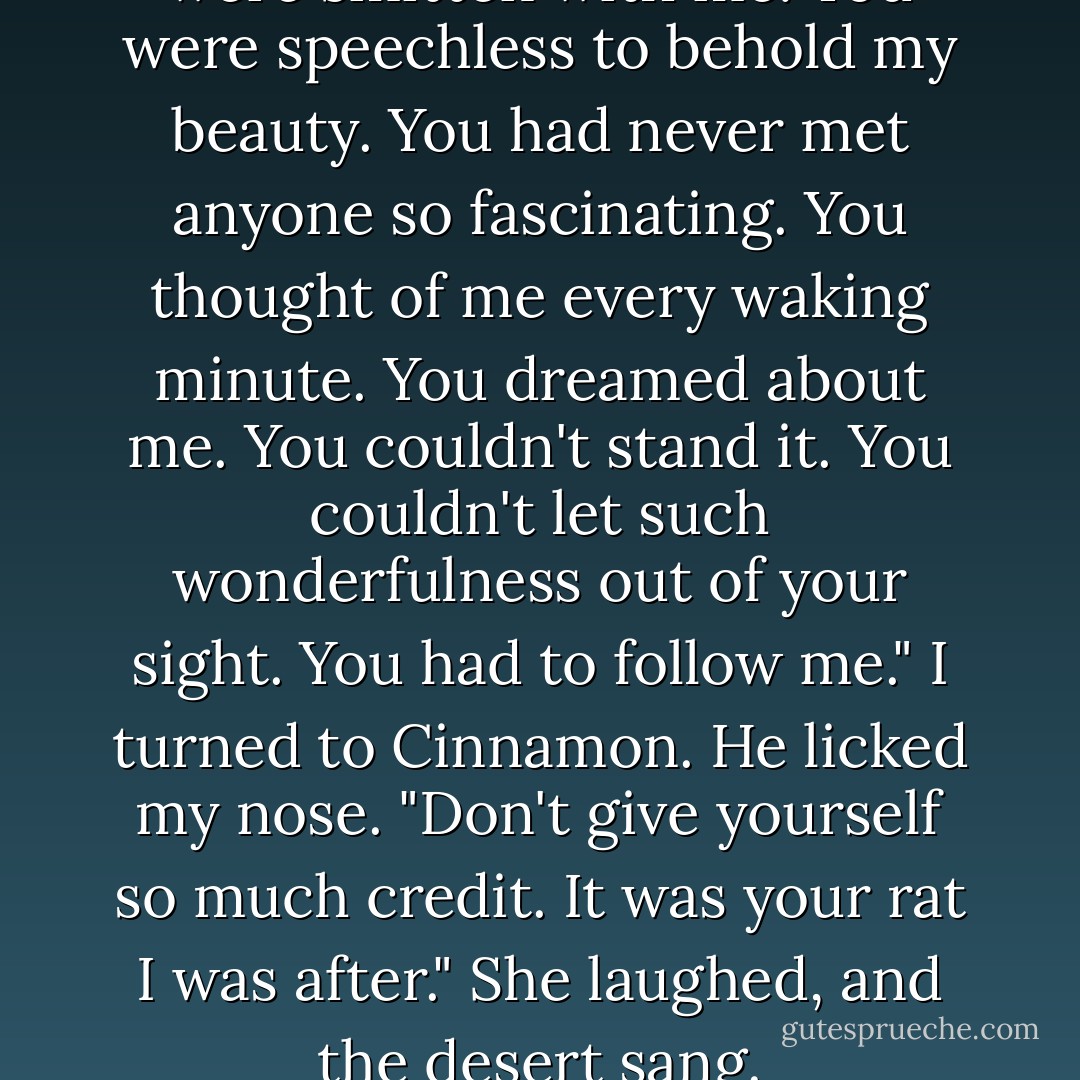 You liked me."<br />I smiled. <br />"You were smitten with me. You were speechless to behold my beauty. You had never met anyone so fascinating. You thought of me every waking minute. You dreamed about me. You couldn't stand it. You couldn't let such wonderfulness out of your sight. You had to follow me."<br />I turned to Cinnamon. He licked my nose. "Don't give yourself so much credit. It was your rat I was after."<br />She laughed, and the desert sang. - Jerry Spinelli