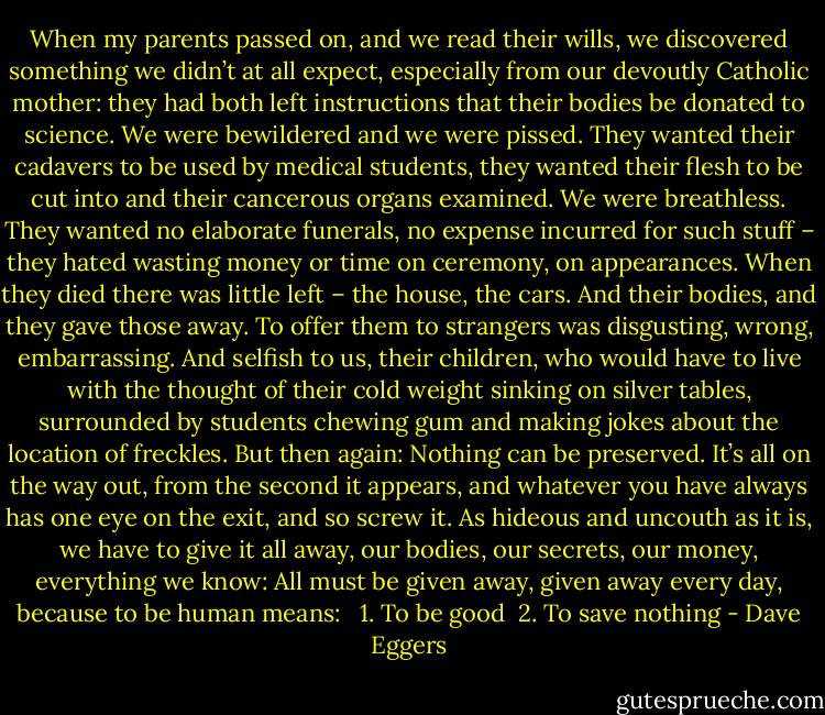 When my parents passed on, and we read their wills, we discovered something we didn’t at all expect, especially from our devoutly Catholic mother: they had both left instructions that their bodies be donated to science. We were bewildered and we were pissed. They wanted their cadavers to be used by medical students, they wanted their flesh to be cut into and their cancerous organs examined. We were breathless. They wanted no elaborate funerals, no expense incurred for such stuff – they hated wasting money or time on ceremony, on appearances. When they died there was little left – the house, the cars. And their bodies, and they gave those away. To offer them to strangers was disgusting, wrong, embarrassing. And selfish to us, their children, who would have to live with the thought of their cold weight sinking on silver tables, surrounded by students chewing gum and making jokes about the location of freckles. But then again: Nothing can be preserved. It’s all on the way out, from the second it appears, and whatever you have always has one eye on the exit, and so screw it. As hideous and uncouth as it is, we have to give it all away, our bodies, our secrets, our money, everything we know: All must be given away, given away every day, because to be human means:<br /><br /> 1. To be good<br /> 2. To save nothing - Dave Eggers
