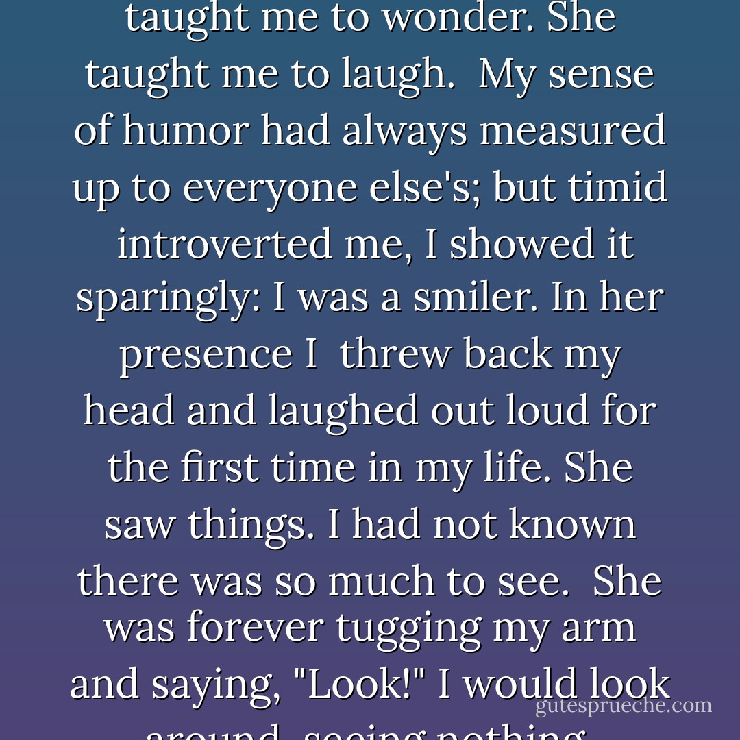Of course we did other things too. We walked. We talked. We rode bikes. <br />Though I had my driver's license, I bought a cheap secondhand bicycle so <br />I could ride with her. Sometimes she led the way, sometimes I did. Whenever <br />we could, we rode side by side. <br /><br />She was bendable light: she shone around every corner of my day. <br /><br />She taught me to revel. She taught me to wonder. She taught me to laugh. <br />My sense of humor had always measured up to everyone else's; but timid <br />introverted me, I showed it sparingly: I was a smiler. In her presence I <br />threw back my head and laughed out loud for the first time in my life.<br />She saw things. I had not known there was so much to see. <br />She was forever tugging my arm and saying, "Look!"<br />I would look around, seeing nothing. "Where?"<br />She would point. "There."<br />In the beginning I still could not see. She might be pointing to a doorway, or a person, or the sky. But such things were so common to my eyes, so undistinguished, that they would register as "nothing" I walked in a gray world of nothing. - Jerry Spinelli