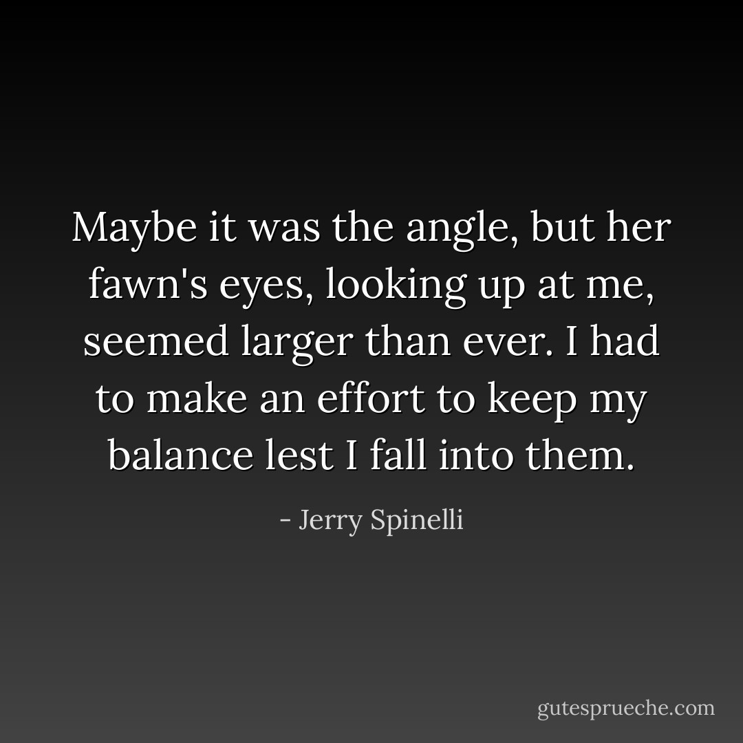 Maybe it was the angle, but her fawn's eyes, looking up at me, seemed larger than ever. I had to make an effort to keep my balance lest I fall into them. - Jerry Spinelli