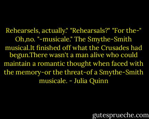 Rehearsels, actually."<br />"Rehearsals?"<br />"For the-"<br />Oh,no.<br />"-musicale."<br />The Smythe-Smith musical.It finished off what the Crusades had begun.There wasn't a man alive who could maintain a romantic thought when faced with the memory-or the threat-of a Smythe-Smith musicale. - Julia Quinn