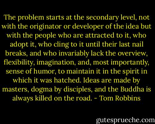 The problem starts at the secondary level, not with the originator or developer of the idea but with the people who are attracted to it, who adopt it, who cling to it until their last nail breaks, and who invariably lack the overview, flexibility, imagination, and, most importantly, sense of humor, to maintain it in the spirit in which it was hatched. Ideas are made by masters, dogma by disciples, and the Buddha is always killed on the road. - Tom Robbins