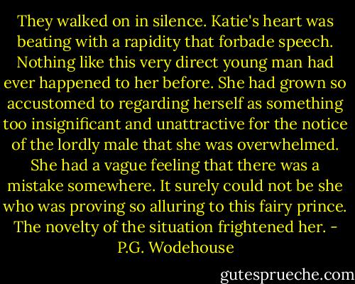 They walked on in silence. Katie's heart was beating with a rapidity that forbade speech. Nothing like this very direct young man had ever happened to her before. She had grown so accustomed to regarding herself as something too insignificant and unattractive for the notice of the lordly male that she was overwhelmed. She had a vague feeling that there was a mistake somewhere. It surely could not be she who was proving so alluring to this fairy prince. The novelty of the situation frightened her. - P.G. Wodehouse