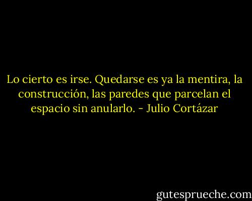 Lo cierto es irse. Quedarse es ya la mentira, la construcción, las paredes que parcelan el espacio sin anularlo. - Julio Cortázar