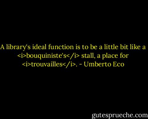 A library's ideal function is to be a little bit like a <i>bouquiniste's</i> stall, a place for <i>trouvailles</i>. - Umberto Eco