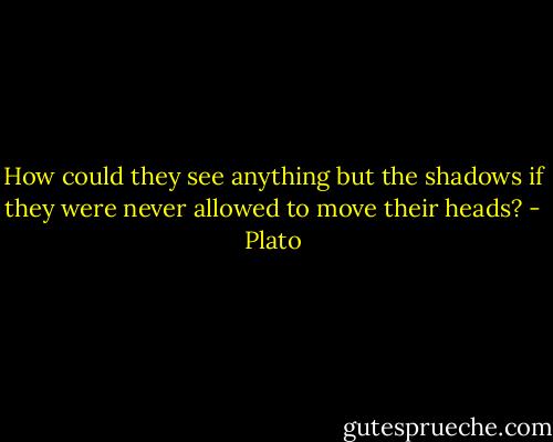 How could they see anything but the shadows if they were never allowed to move their heads? - Plato
