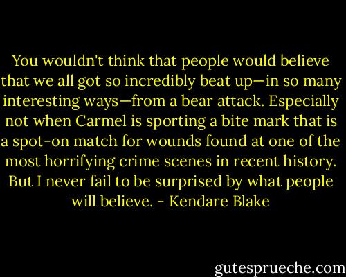 You wouldn't think that people would believe that we all got so incredibly beat up—in so many interesting ways—from a bear attack. Especially not when Carmel is sporting a bite mark that is a spot-on match for wounds found at one of the most horrifying crime scenes in recent history. But I never fail to be surprised by what people will believe. - Kendare Blake