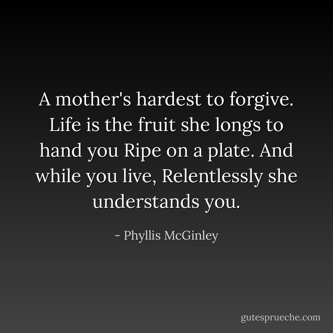 A mother's hardest to forgive.<br />Life is the fruit she longs to hand you<br />Ripe on a plate. And while you live,<br />Relentlessly she understands you. - Phyllis McGinley
