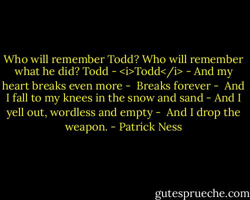 Who will remember Todd?<br />Who will remember what he did?<br />Todd -<br /><i>Todd</i> -<br />And my heart breaks even more -<br /><br />Breaks forever -<br /><br />And I fall to my knees in the snow and sand -<br />And I yell out, wordless and empty -<br /><br />And I drop the weapon. - Patrick Ness