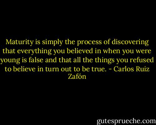 Maturity is simply the process of discovering that everything you believed in when you were young is false and that all the things you refused to believe in turn out to be true. - Carlos Ruiz Zafón
