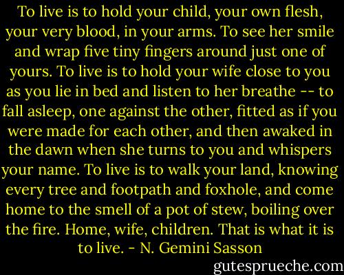 To live is to hold your child, your own flesh, your very blood, in your arms. To see her smile and wrap five tiny fingers around just one of yours. To live is to hold your wife close to you as you lie in bed and listen to her breathe -- to fall asleep, one against the other, fitted as if you were made for each other, and then awaked in the dawn when she turns to you and whispers your name. To live is to walk your land, knowing every tree and footpath and foxhole, and come home to the smell of a pot of stew, boiling over the fire. Home, wife, children. That is what it is to live. - N. Gemini Sasson