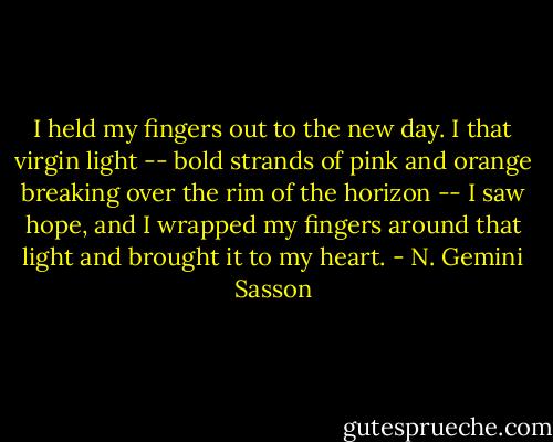 I held my fingers out to the new day. I that virgin light -- bold strands of pink and orange breaking over the rim of the horizon -- I saw hope, and I wrapped my fingers around that light and brought it to my heart. - N. Gemini Sasson