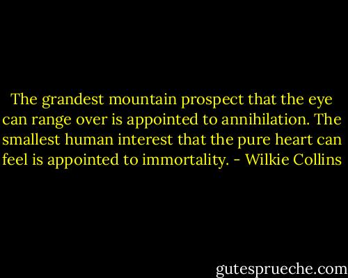 The grandest mountain prospect that the eye can range over is appointed to annihilation. The smallest human interest that the pure heart can feel is appointed to immortality. - Wilkie Collins