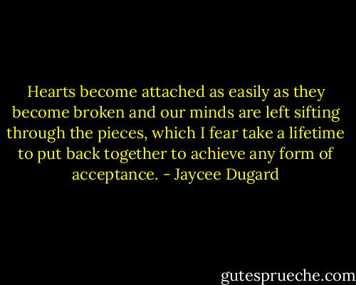 Hearts become attached as easily as they become broken and our minds are left sifting through the pieces, which I fear take a lifetime to put back together to achieve any form of acceptance. - Jaycee Dugard