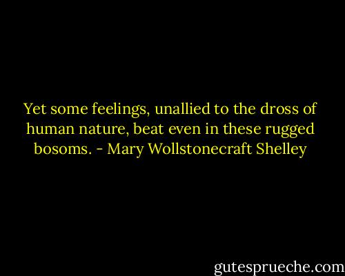 Yet some feelings, unallied to the dross of human nature, beat even in these rugged bosoms. - Mary Wollstonecraft Shelley