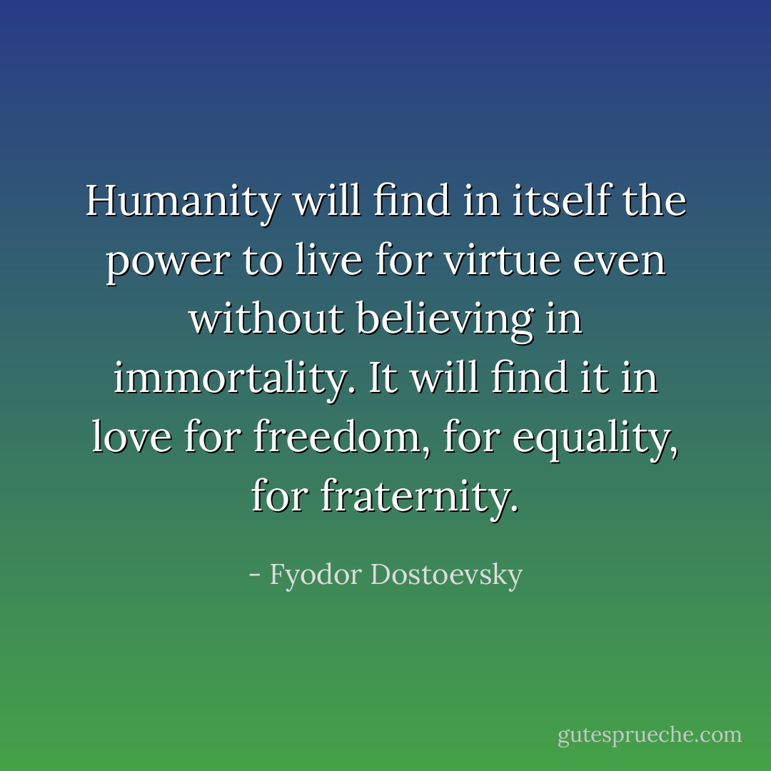 Humanity will find in itself the power to live for virtue even without believing in immortality. It will find it in love for freedom, for equality, for fraternity. - Fyodor Dostoevsky