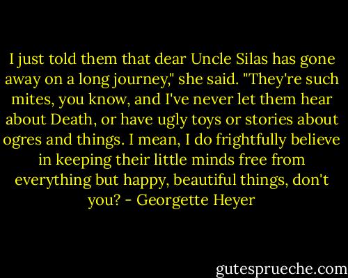 I just told them that dear Uncle Silas has gone away on a long journey," she said. "They're such mites, you know, and I've never let them hear about Death, or have ugly toys or stories about ogres and things. I mean, I do frightfully believe in keeping their little minds free from everything but happy, beautiful things, don't you? - Georgette Heyer