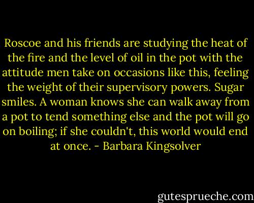 Roscoe and his friends are studying the heat of the fire and the level of oil in the pot with the attitude men take on occasions like this, feeling the weight of their supervisory powers. Sugar smiles. A woman knows she can walk away from a pot to tend something else and the pot will go on boiling; if she couldn't, this world would end at once. - Barbara Kingsolver