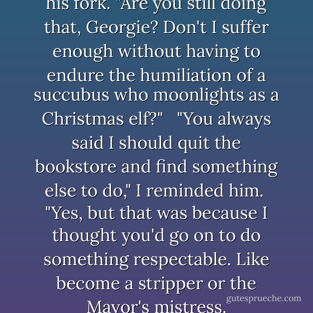 Jerome sighed and set down his fork. "Are you still doing that, Georgie? Don't I suffer enough without having to endure the humiliation of a succubus who moonlights as a Christmas elf?" <br /><br />"You always said I should quit the bookstore and find something else to do," I reminded him.<br /><br />"Yes, but that was because I thought you'd go on to do something respectable. Like become a stripper or the Mayor's mistress. - Richelle Mead