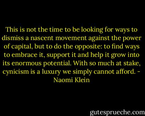 This is not the time to be looking for ways to dismiss a nascent movement against the power of capital, but to do the opposite: to find ways to embrace it, support it and help it grow into its enormous potential. With so much at stake, cynicism is a luxury we simply cannot afford. - Naomi Klein