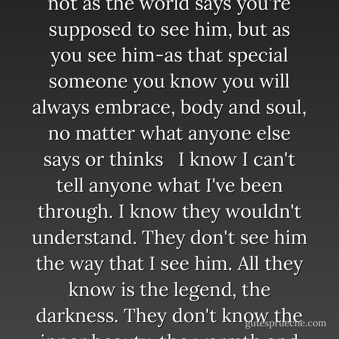 They say love is blind...but it isn't. Love is perfect sight. Love is the ability to see a person, I mean really see him-his strengths, his weaknesses, his flaws, all his past triumphs and mistakes-and view that person not as the world says you're supposed to see him, but as you see him-as that special someone you know you will always embrace, body and soul, no matter what anyone else says or thinks <br /> I know I can't tell anyone what I've been through. I know they wouldn't understand. They don't see him the way that I see him. All they know is the legend, the darkness. They don't know the inner beauty, the warmth and the joy more intense than anything I ever thought was possible to experience.<br /> They don't know the truth behind the name.<br /> My angel.<br /> My only.<br /> Lucifer. - Marlon Pierre-Antoine