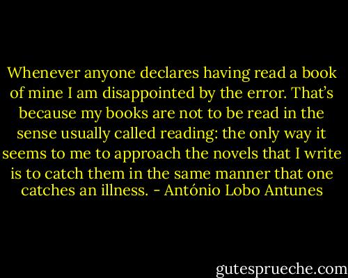 Whenever anyone declares having read a book of mine I am disappointed by the error. That’s because my books are not to be read in the sense usually called reading: the only way it seems to me to approach the novels that I write is to catch them in the same manner that one catches an illness. - António Lobo Antunes