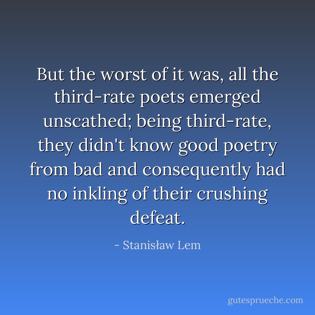 But the worst of it was, all the third-rate poets emerged unscathed; being third-rate, they didn't know good poetry from bad and consequently had no inkling of their crushing defeat. - Stanisław Lem